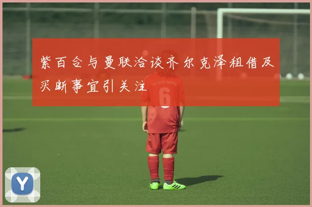 紫百合与曼联洽谈齐尔克泽租借及买断事宜引关注