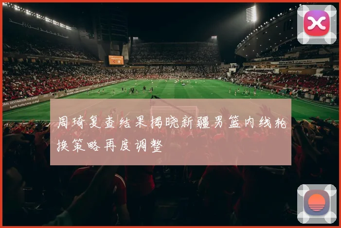 周琦复查结果揭晓新疆男篮内线轮换策略再度调整