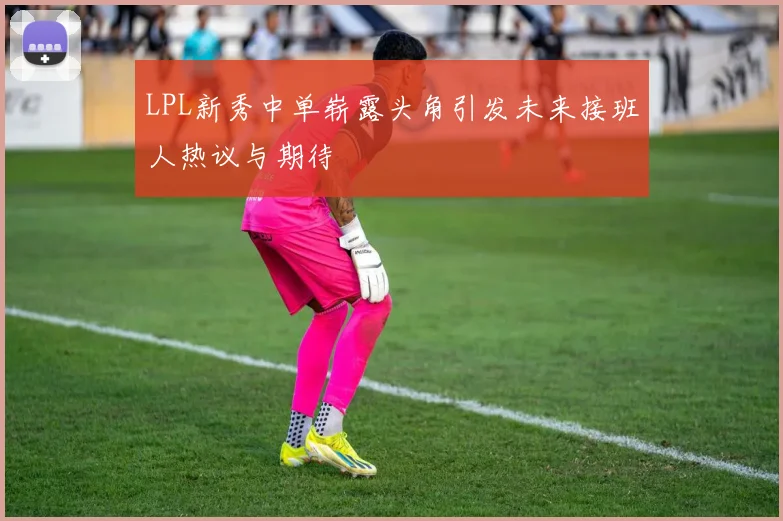 LPL新秀中单崭露头角引发未来接班人热议与期待