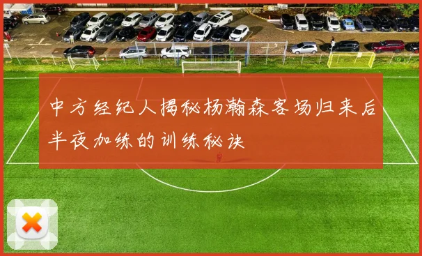 中方经纪人揭秘杨瀚森客场归来后半夜加练的训练秘诀