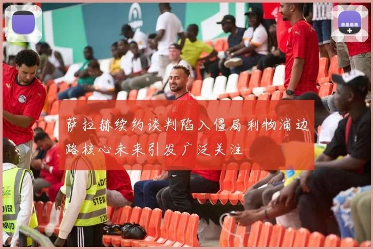 萨拉赫续约谈判陷入僵局利物浦边路核心未来引发广泛关注