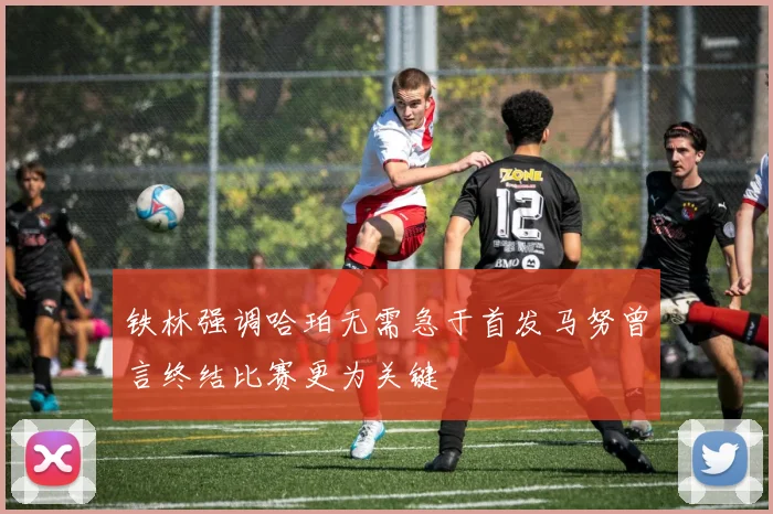铁林强调哈珀无需急于首发马努曾言终结比赛更为关键