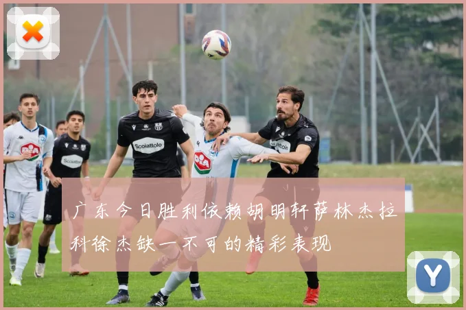 广东今日胜利依赖胡明轩萨林杰拉科徐杰缺一不可的精彩表现