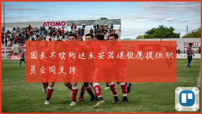 国米不续约达米安若退役愿提供职员合同支持