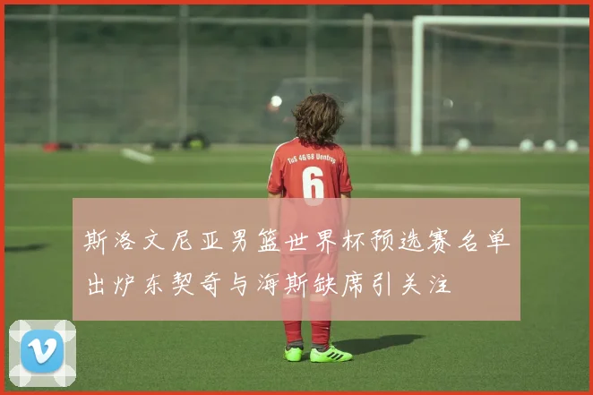 斯洛文尼亚男篮世界杯预选赛名单出炉东契奇与海斯缺席引关注