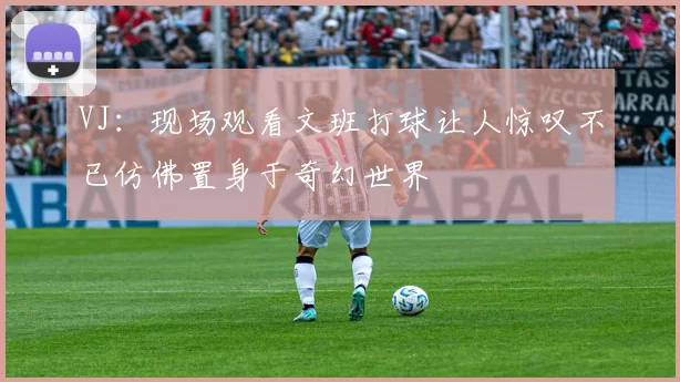 VJ：现场观看文班打球让人惊叹不已仿佛置身于奇幻世界