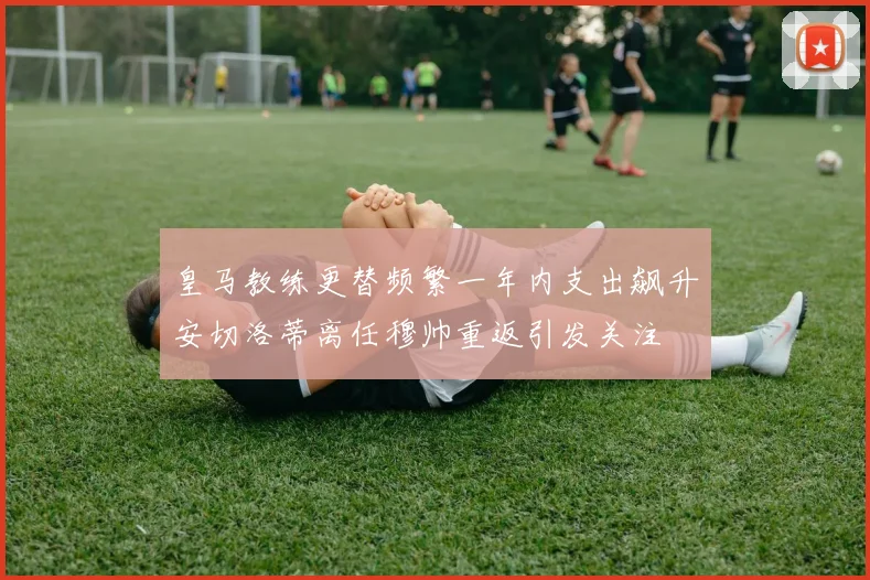 皇马教练更替频繁一年内支出飙升安切洛蒂离任穆帅重返引发关注
