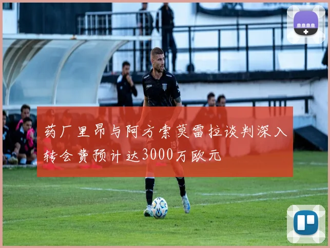 药厂里昂与阿方索莫雷拉谈判深入转会费预计达3000万欧元