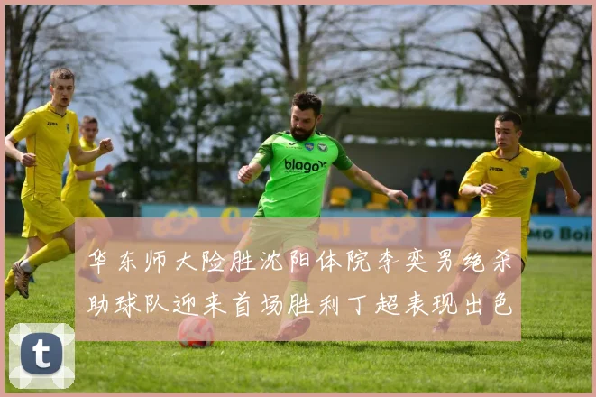 华东师大险胜沈阳体院李奕男绝杀助球队迎来首场胜利丁超表现出色贡献21分5断