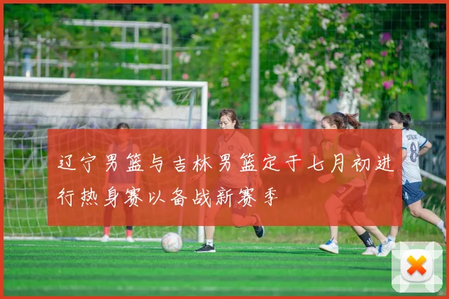 辽宁男篮与吉林男篮定于七月初进行热身赛以备战新赛季