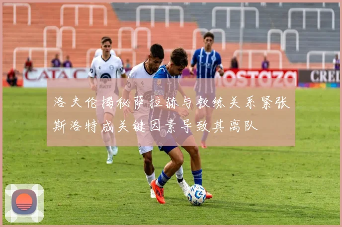 洛夫伦揭秘萨拉赫与教练关系紧张斯洛特成关键因素导致其离队
