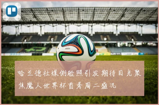 哈兰德社媒侧脸照引发期待目光聚焦魔人世界杯首秀周二盛况