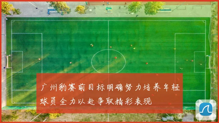 广州豹赛前目标明确努力培养年轻球员全力以赴争取精彩表现