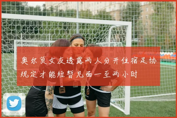 奥尔莫女友透露两人分开住宿足协规定才能短暂见面一至两小时