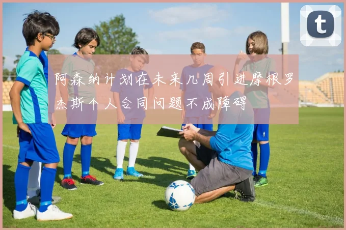 阿森纳计划在未来几周引进摩根罗杰斯个人合同问题不成障碍