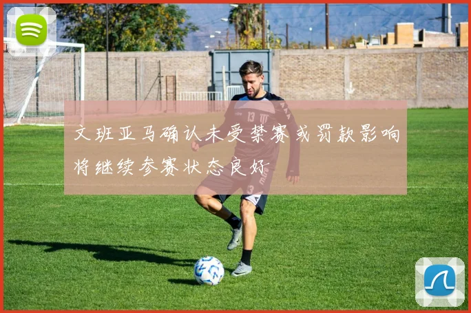文班亚马确认未受禁赛或罚款影响将继续参赛状态良好