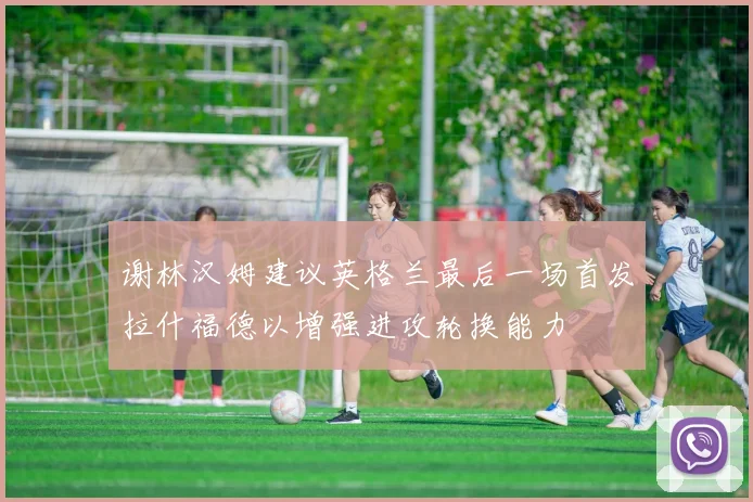 谢林汉姆建议英格兰最后一场首发拉什福德以增强进攻轮换能力