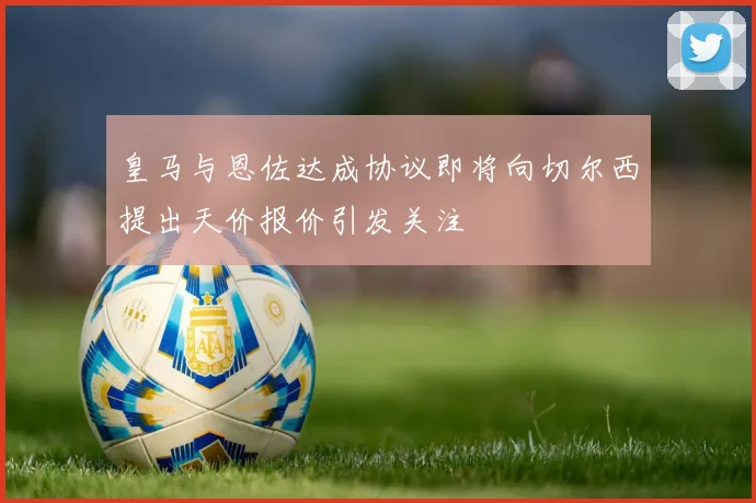 皇马与恩佐达成协议即将向切尔西提出天价报价引发关注