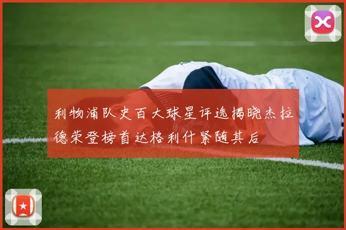 利物浦队史百大球星评选揭晓杰拉德荣登榜首达格利什紧随其后