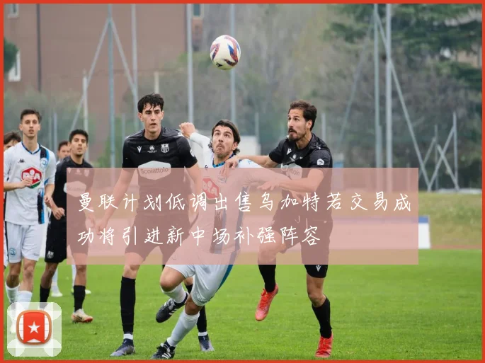 曼联计划低调出售乌加特若交易成功将引进新中场补强阵容